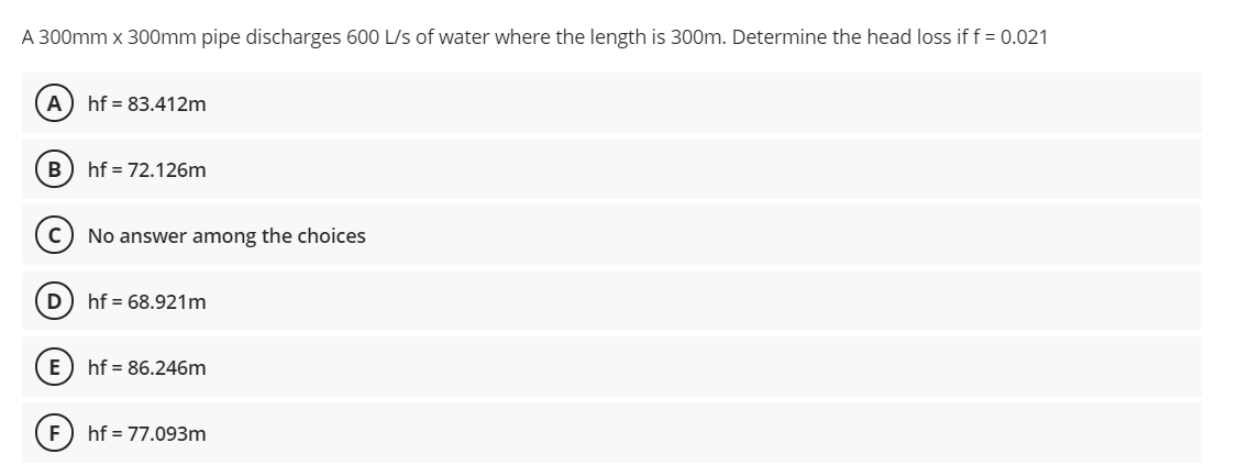 A 300mm x 300mm pipe discharges 600 L/s of water where the length is 300m. Determine the head loss if f = 0.021
A
hf = 83.412m
B
hf = 72.126m
No answer among the choices
hf = 68.921m
E
hf = 86.246m
hf = 77.093m
