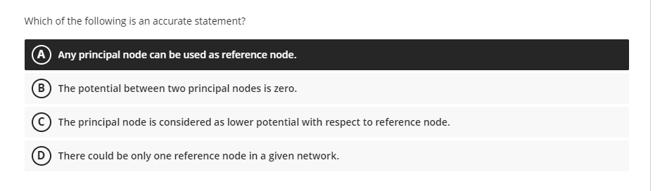 Which of the following is an accurate statement?
A Any principal node can be used as reference node.
B The potential between two principal nodes is zero.
C) The principal node is considered as lower potential with respect to reference node.
D There could be only one reference node in a given network.
