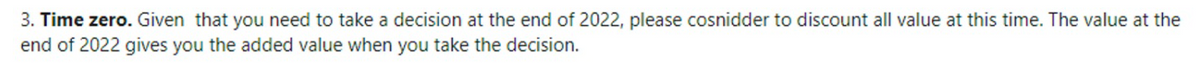 3. Time zero. Given that you need to take a decision at the end of 2022, please cosnidder to discount all value at this time. The value at the
end of 2022 gives you the added value when you take the decision.