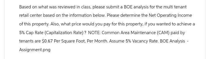 Based on what was reviewed in class, please submit a BOE analysis for the multi tenant
retail center based on the information below. Please determine the Net Operating Income
of this property. Also, what price would you pay for this property, if you wanted to achieve a
5% Cap Rate (Capitalization Rate)? NOTE: Common Area Maintenance (CAM) paid by
tenants are $0.67 Per Square Foot, Per Month. Assume 5% Vacancy Rate. BOE Analysis -
Assignment.png