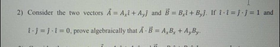 2) Consider the two vectors A = A,î+ A,f and B = B,î+ Byj. If î i= j.j = 1 and
%3D
%3D
ij= j-i = 0, prove algebraically that A · B = A,B, + A,By.
%3D
