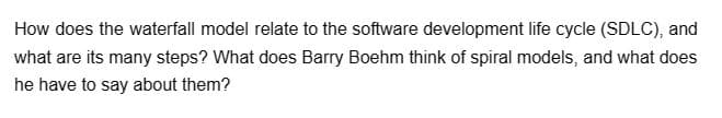 How does the waterfall model relate to the software development life cycle (SDLC), and
what are its many steps? What does Barry Boehm think of spiral models, and what does
he have to say about them?