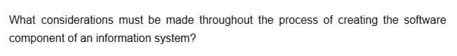What considerations must be made throughout the process of creating the software
component of an information system?