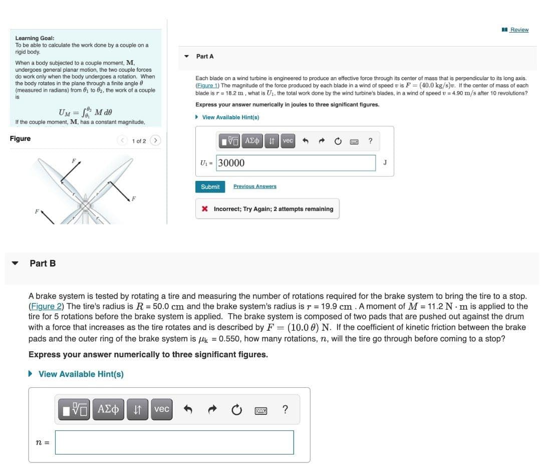 I Review
Learning Goal:
To be able to calculate the work done by a couple on a
rigid body.
Part A
When a body subjected to a couple moment, M,
undergoes general planar motion, the two couple forces
do work only when the body undergoes a rotation. When
the body rotates in the plane through a finite angle 0
(measured in radians) from 01 to 02, the work of a couple
Each blade on a wind turbine is engineered to produce an effective force through its center of mass that is perpendicular to its long axis.
(Figure 1) The magnitude of the force produced by each blade in a wind of speed v is F = (40.0 kg/s)v. If the center of mass of each
blade is r = 18.2 m , what is Ui, the total work done by the wind turbine's blades, in a wind of speed v = 4.90 m/s after 10 revolutions?
is
Express your answer numerically in joules to three significant figures.
UM = M d0
• View Available Hint(s)
If the couple moment, M, has
constant magnitude,
Figure
1 of 2 >
νn ΑΣΦ vec
U1 = 30000
J
Submit
Previous Answers
X Incorrect; Try Again; 2 attempts remaining
Part B
A brake system is tested by rotating a tire and measuring the number of rotations required for the brake system to bring the tire to a stop.
(Figure 2) The tire's radius is R = 50.0 cm and the brake system's radius is r = 19.9 cm . A moment of M = 11.2 N· m is applied to the
tire for 5 rotations before the brake system is applied. The brake system is composed of two pads that are pushed out against the drum
with a force that increases as the tire rotates and is described by F = (10.0 0) N. If the coefficient of kinetic friction between the brake
pads and the outer ring of the brake system is uk = 0.550, how many rotations, n, will the tire go through before coming to a stop?
Express your answer numerically to three significant figures.
• View Available Hint(s)
ΑΣφ
vec
n =
