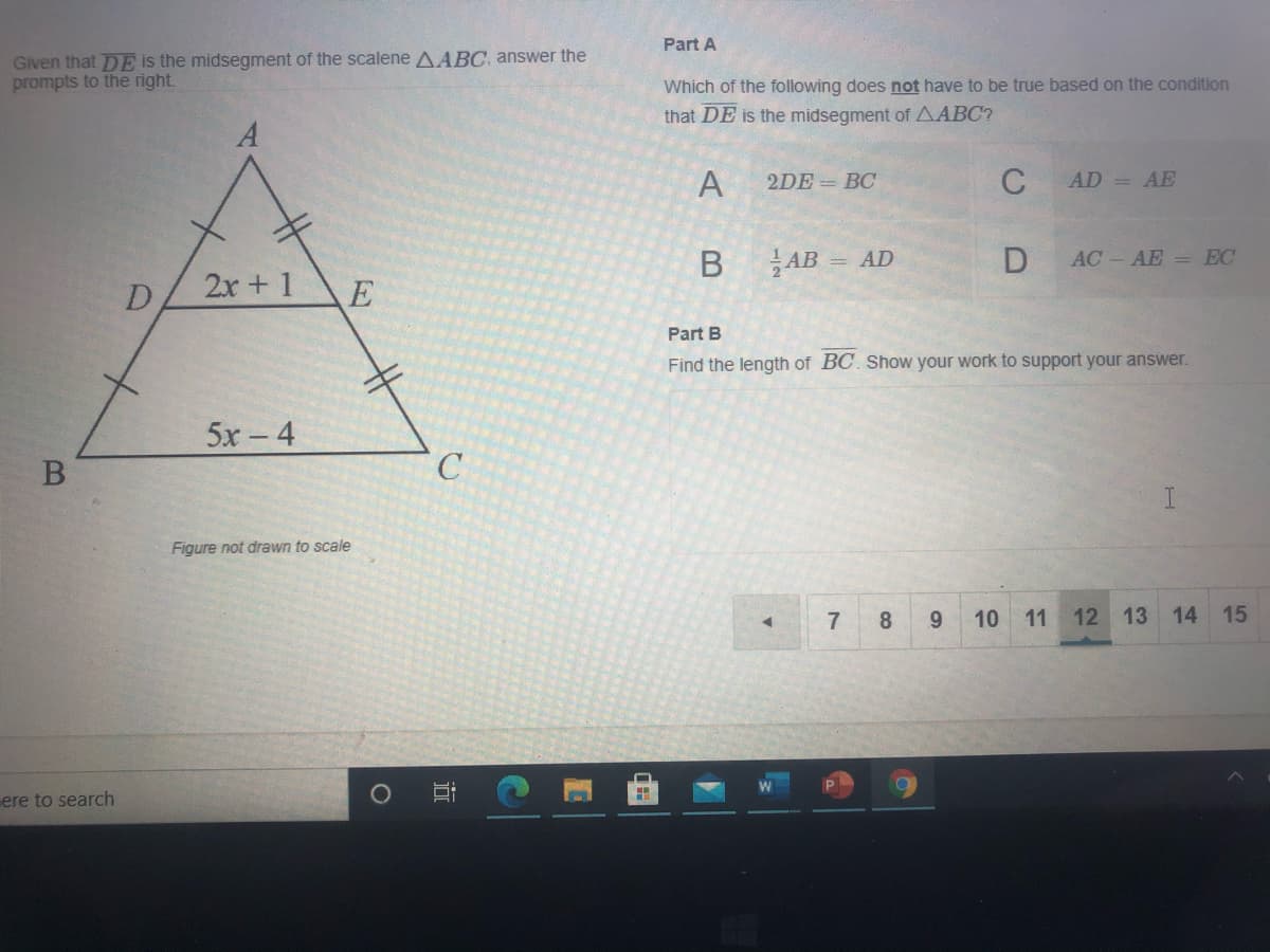 Part A
Given that DE is the midsegment of the scalene AABC, answer the
prompts to the right.
Which of the following does not have to be true based on the condition
that DE is the midsegment of AABC?
A
2DE = BC
C
AD = AE
В
AB
= AD
AC-AE = EC
2x +1
D
Part B
Find the length of BC. Show your work to support your answer.
5x- 4
Figure not drawn to scale
7
8
9.
10 11 12 13 14 15
ere to search
