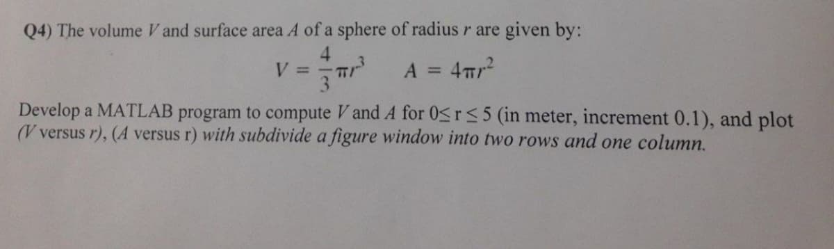 Q4) The volume V and surface area A of a sphere of radius r are given by:
V =
A = 4π/²
Develop a MATLAB program to compute V and A for 0≤r ≤5 (in meter, increment 0.1), and plot
(V versus r), (A versus r) with subdivide a figure window into two rows and one column.