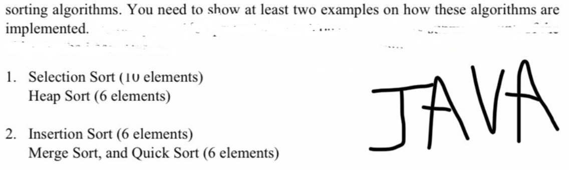 sorting algorithms. You need to show at least two examples on how these algorithms are
implemented.
1. Selection Sort (10 elements)
JAVA
Heap Sort (6 elements)
2. Insertion Sort (6 elements)
Merge Sort, and Quick Sort (6 elements)
