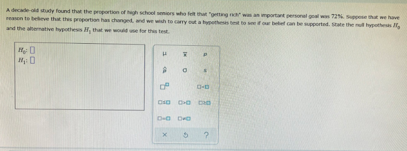 A decade-old study found that the proportion of high school seniors who felt that "getting rich" was an important personal goal was 72%. Suppose that we have
reason to believe that this proportion has changed, and we wish to carry out a hypothesis test to see if our belief can be supported. State the null hypothesis H,
and the alternative hypothesis H, that we would use for this test.
H: 0
OSO
D=0
