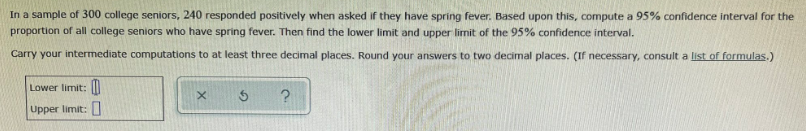 In a sample of 300 college seniors, 240 responded positively when asked if they have spring fever. Based upon this, compute a 95% confidence interval for the
proportion of all college seniors who have spring fever. Then find the lower limit and upper limit of the 95% confidence interval.
Carry your intermediate computations to at least three decimal places. Round your answers to two decimal places. (If necessary, consult a list of formulas.)
Lower limit: II
Upper limit:
