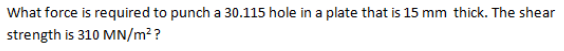 What force is required to punch a 30.115 hole in a plate that is 15 mm thick. The shear
strength is 310 MN/m²?
