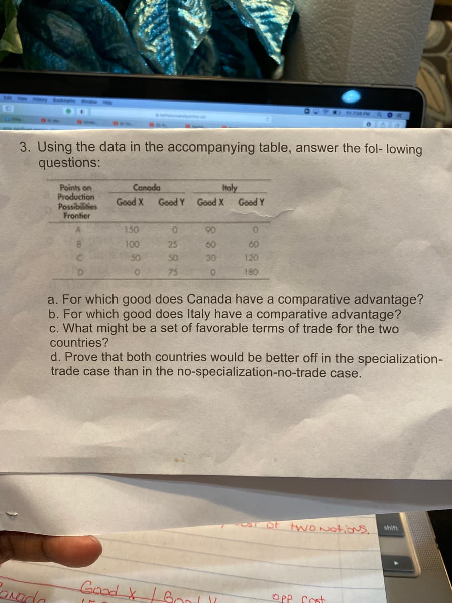 d Vew Htory Bools
OPFRO TOR PM
3. Using the data in the accompanying table, answer the fol- lowing
questions:
Canoda
Italy
Points on
Production
Possibilities
Frontier
Good X
Good Y
Good X
Good Y
A.
150
100
25
60
50
50
120
75
180
a. For which good does Canada have a comparative advantage?
b. For which good does Italy have a comparative advantage?
c. What might be a set of favorable terms of trade for the two
countries?
d. Prove that both countries would be better off in the specialization-
trade case than in the no-specialization-no-trade case.
of two Natons.
shift
Good XGon
OPP cost
0888
888
