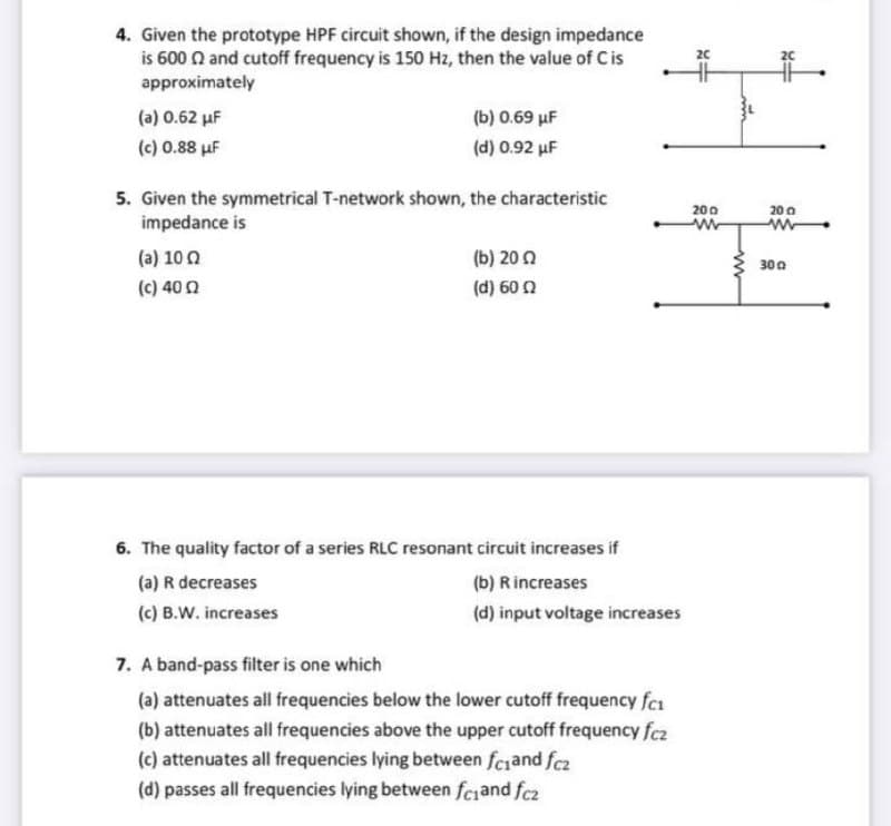 4. Given the prototype HPF circuit shown, if the design impedance
is 600 n and cutoff frequency is 150 Hz, then the value of C is
approximately
20
(a) 0.62 µF
(b) 0.69 µF
(c) 0.88 µF
(d) 0.92 uF
5. Given the symmetrical T-network shown, the characteristic
impedance is
200
20 0
(a) 100
(b) 200
300
(c) 400
(d) 60 2
6. The quality factor of a series RLC resonant circuit increases if
(a) R decreases
(b) R increases
(c) B.W. increases
(d) input voltage increases
7. A band-pass filter is one which
(a) attenuates all frequencies below the lower cutoff frequency fca
(b) attenuates all frequencies above the upper cutoff frequency fcz
(c) attenuates all frequencies lying between fciand fcz
(d) passes all frequencies lying between feiand fcz
