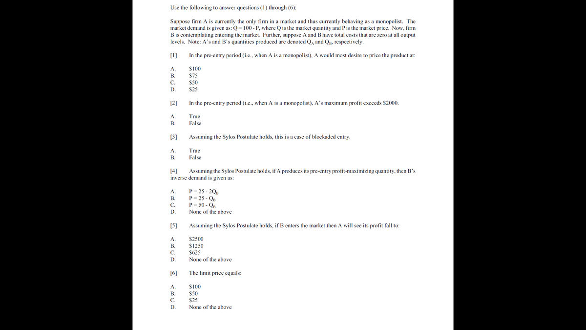 Use the following to answer questions (1) through (6):
Suppose firm A is currently the only firm in a market and thus currently behaving as a monopolist. The
market demand is given as: Q = 100 - P, where Q is the market quantity and P is the market price. Now, firm
B is contemplating entering the market. Further, suppose A and B have total costs that are zero at all output
levels. Note: A's and B's quantities produced are denoted Qa and QB, respectively.
[1]
In the pre-entry period (i.e., when A is a monopolist), A would most desire to price the product at:
A.
$100
$75
$50
В.
C.
D.
$25
[2]
In the pre-entry period (i.e., when A is a monopolist), A's maximum profit exceeds $2000.
A.
True
В.
False
[3]
Assuming the Sylos Postulate holds, this is a case of blockaded entry.
A.
True
В.
False
[4]
inverse demand is given as:
Assuming the Sylos Postulate holds, if A produces its pre-entry profit-maximizing quantity, then B's
P = 25 - 2QB
P = 25 - QB
P = 50 - QB
A.
В.
C.
D.
None of the above
[5]
Assuming the Sylos Postulate holds, if B enters the market then A will see its profit fall to:
A.
$2500
$1250
$625
В.
C.
D.
None of the above
[6]
The limit price equals:
A.
$100
В.
$50
С.
$25
D.
None of the above
