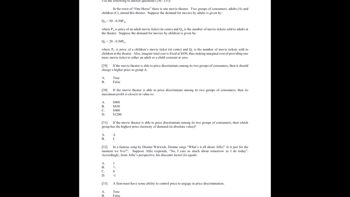 Use the following to answer questions (29) - (31):
In the town of “One Horse" there is one movie theater. Two groups of consumers, adults (A) and
children (C), attend this theater. Suppose the demand for movies by adults is given by:
QA = 50 - 0.50PA»
where PA is price of an adult movie ticket (in cents) and Q, is the number of movie tickets sold to adults at
the theater. Suppose the demand for movies by children is given by:
Qc= 20 - 0.50PC
where Pc is price of a children's movie ticket (in cents) and Qc is the number of movie tickets sold to
children at the theater. Also, imagine total cost is fixed at $450, thus making marginal cost of providing one
more movie ticket to either an adult or a child constant at zero.
[29]
charge a higher price to group A.
If the movie theater is able to price discriminate among its two groups of consumers, then it should
A.
True
В.
False
[30]
maximum profit is closest in value to:
If the movie theater is able to price discriminate among its two groups of consumers, then its
А.
$800
В.
$850
С.
$900
D.
$1200
[31]
group has the highest price elasticity of demand (in absolute value)?
If the movie theater is able to price discriminate among its two groups of consumers, then which
A.
A
В.
C
In a famous song by Dionne Warwick, Dionne sings "What's it all about Alfie? Is it just for the
[32]
moment we live?". Suppose Alfie responds, "No, I care as much about tomorrow as I do today".
Accordingly, from Alfie's perspective, his discount factor (8) equals:
A.
1
В.
С.
D.
-1
[33]
A firm must have some ability to control price to engage
in price discrimination.
A.
True
В.
False
