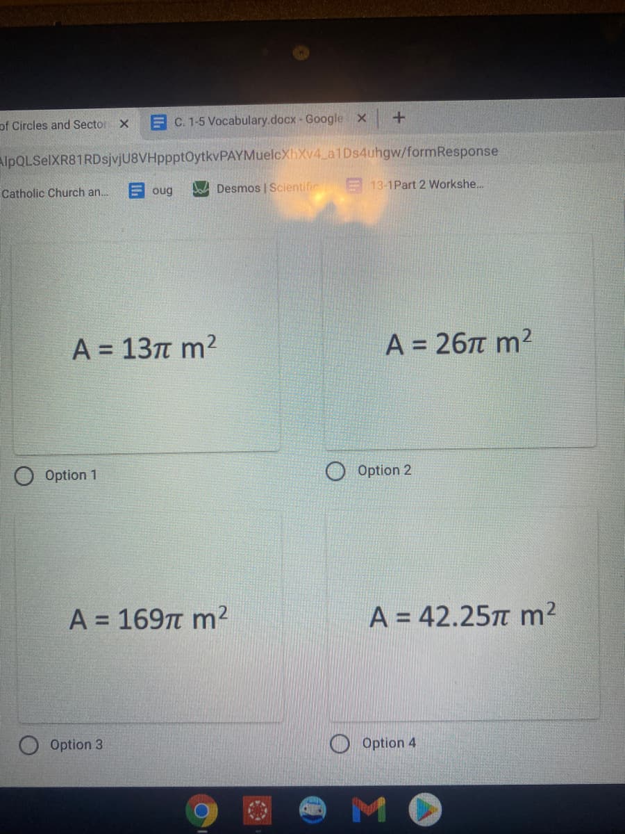 of Circles and Sector X
EC. 1-5 Vocabulary.docx - Google x
+.
AlpQLSelXR81RDsjvjU8VHppptOytkvPAYMuelcXhXv4 a1Ds4uhgw/formResponse
Catholic Church an.
E oug
Desmos | Scientific E 13-1Part 2 Workshe...
A = 13n m2
A = 26T m2
%3D
Option 1
Option 2
A = 1697 m2
A = 42.25T m2
%3D
Option 3
Option 4
MO
