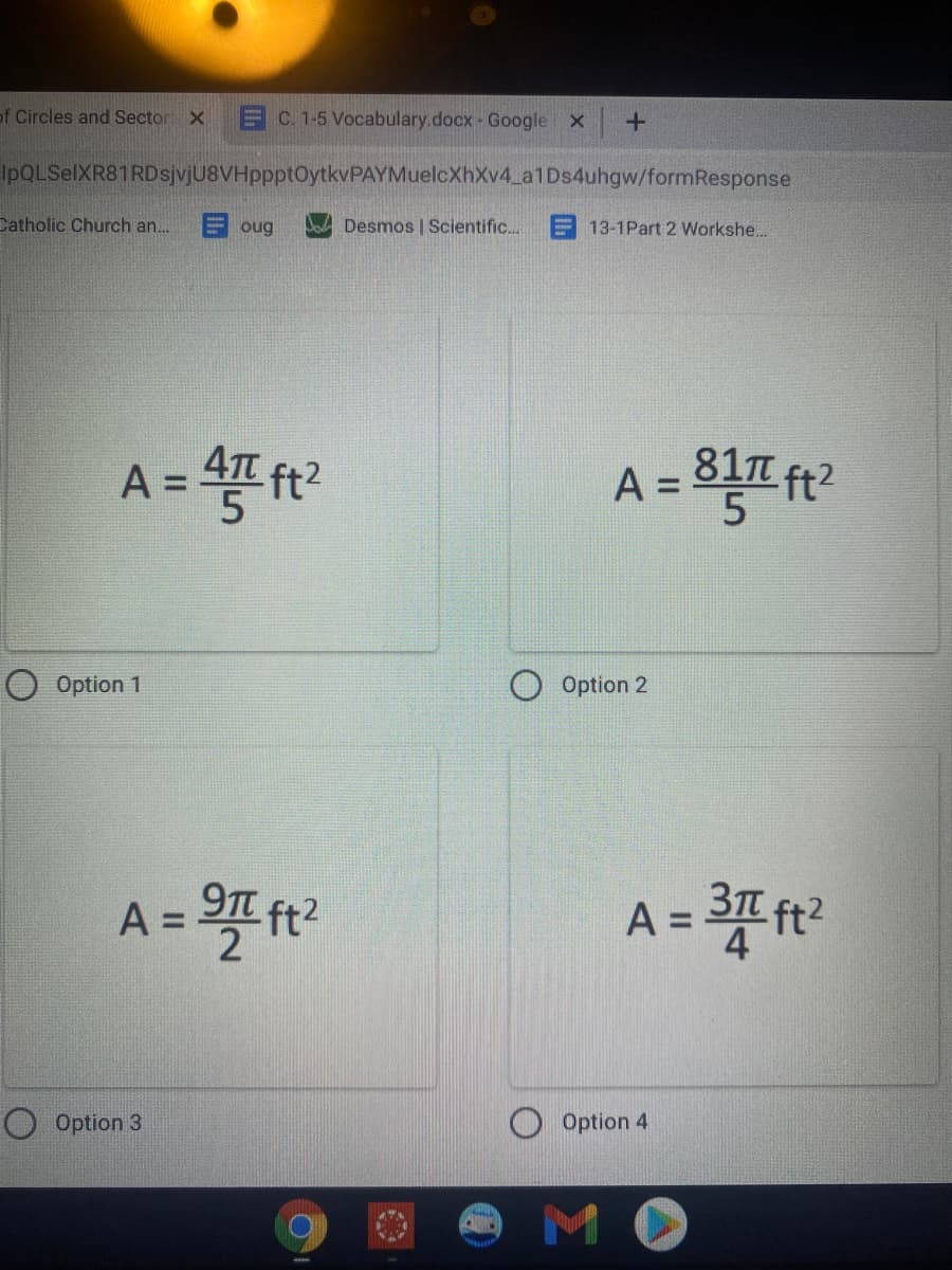 of Circles and Sector X
EC. 1-5 Vocabulary.docx- Google x
IpQLSelXR81 RDsjvjU8VHppptOytkvPAYMuelcXhXv4_a1Ds4uhgw/formResponse
Catholic Church an..
E oug
Desmos | Scientific...
E 13-1Part 2 Workshe...
A = 4 ft?
81n
ft2
A =
O Option 1
Option 2
A =
A =
O Option 3
O Option 4
