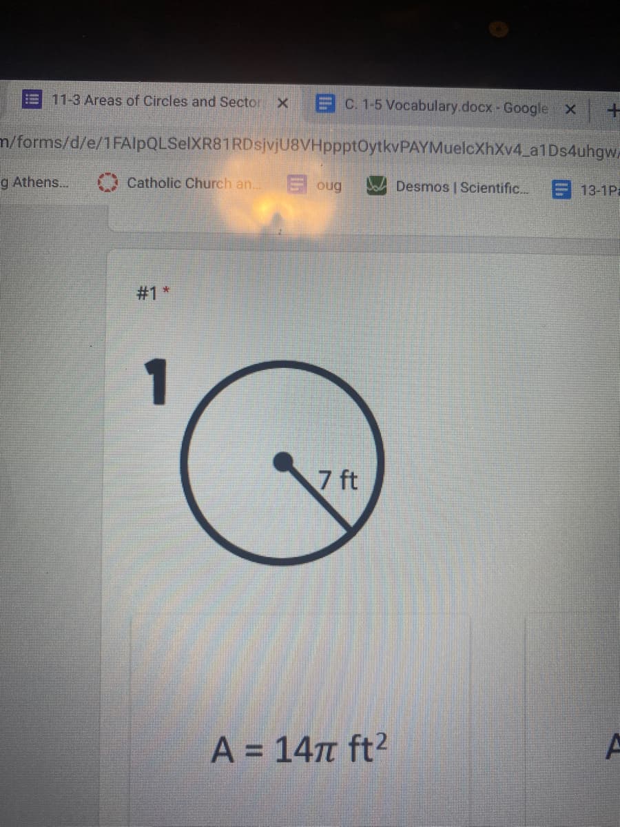 11-3 Areas of Circles and Sector X
EC. 1-5 Vocabulary.docx- Google X
m/forms/d/e/1FAlpQLSelXR81RDsjvjU8VHppptOytkvPAYMuelcXhXv4 a1Ds4uhgw.
g Athens...
Catholic Church an..
E oug
Desmos | Scientific...
13-1Pa
#1 *
1
7 ft
A = 147 ft²
