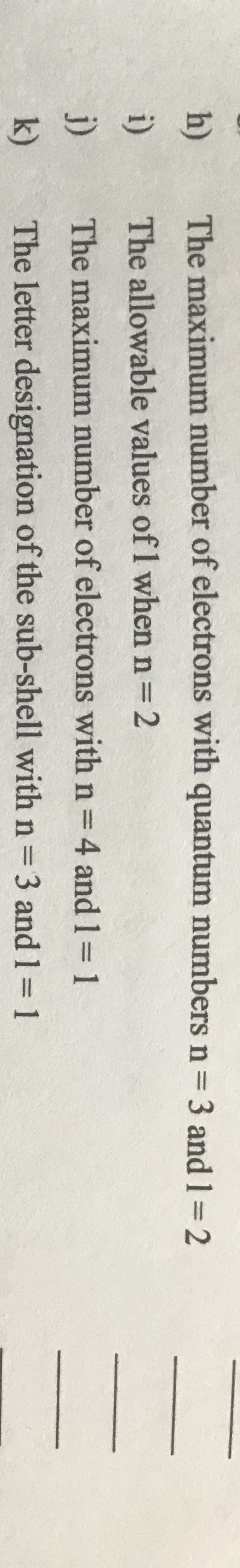 h)
The maximum number of electrons with quantum numbers n 3 and 1=2
i)
The allowable values of 1 when n=2
j)
The maximum number of electrons with n=4 and 1 1
k)
The letter designation of the sub-shell with n=3 and 1= 1
