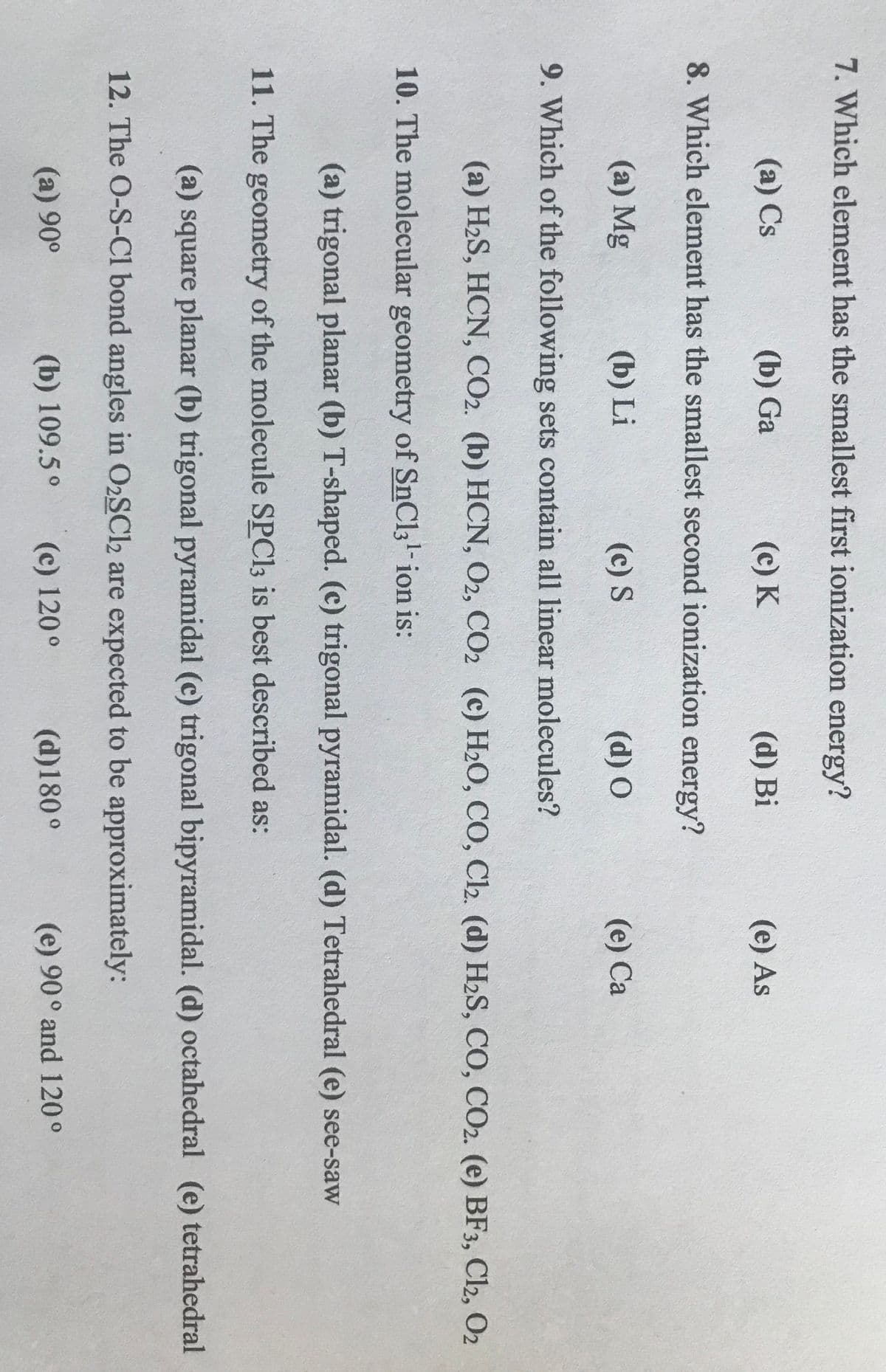 7. Which element has the smallest first ionization energy?
(a) Cs
(b) Ga
(c) K
(d) Bi
(e) As
8. Which element has the smallest second ionization energy?
(a) Mg
(b) Li
(c) S
(d) O
(e) Ca
9. Which of the following sets contain all linear molecules?
(a) H2S, HCN, CO2. (b) HCN, O2, CO2 (c) H2O, CO, Cl2. (d) H2S, CO, CO2. (e) BF3, Cl2, O2
10. The molecular geometry of SnCl3-ion is:
(a) trigonal planar (b) T-shaped. (c) trigonal pyramidal. (d) Tetrahedral (e) see-saw
11. The geometry of the molecule SPC13 is best described as:
(a) square planar (b) trigonal pyramidal (c) trigonal bipyramidal. (d) octahedral (e) tetrahedral
12. The O-S-Cl bond angles in O2SCl2 are expected to be approximately:
(a) 90°
(b) 109.5°
(c) 120°
(d)180 °
(e) 90° and 120°
