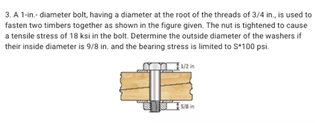 3. A 1-in.- diameter bolt, having a diameter at the root of the threads of 3/4 in., is used to
fasten two timbers together as shown in the figure given. The nut is tightened to cause
a tensile stress of 18 ksi in the bolt. Determine the outside diameter of the washers if
their inside diameter is 9/8 in. and the bearing stress is limited to S*100 psi.
1/2 in
