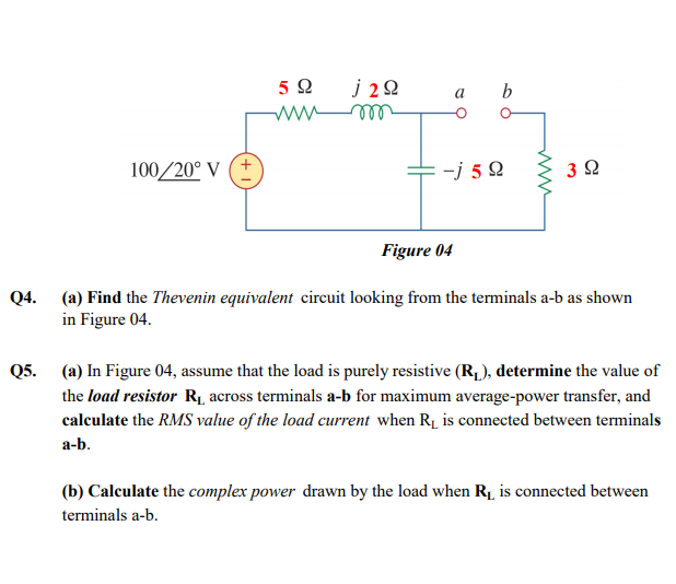 j 22
ll
5Ω
b
a
ww
100/20° V
-j 5 2
Figure 04
Q4.
(a) Find the Thevenin equivalent circuit looking from the terminals a-b as shown
in Figure 04.
Q5.
(a) In Figure 04, assume that the load is purely resistive (R,), determine the value of
the load resistor RĮ across terminals a-b for maximum average-power transfer, and
calculate the RMS value of the load current when R1 is connected between terminals
а-b.
(b) Calculate the complex power drawn by the load when R1 is connected between
terminals a-b.
