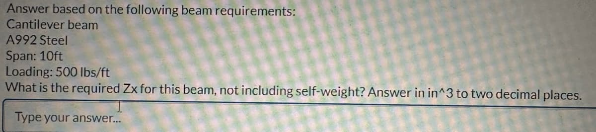 Answer based on the following beam requirements:
Cantilever beam
A992 Steel
Span: 10ft
Loading: 500 lbs/ft
What is the required Zx for this beam, not including self-weight? Answer in in^3 to two decimal places.
Type your answer...