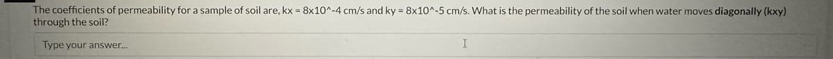 The coefficients of permeability for a sample of soil are, kx = 8x10^-4 cm/s and ky = 8x10^-5 cm/s. What is the permeability of the soil when water moves diagonally (kxy)
through the soil?
Type your answer...