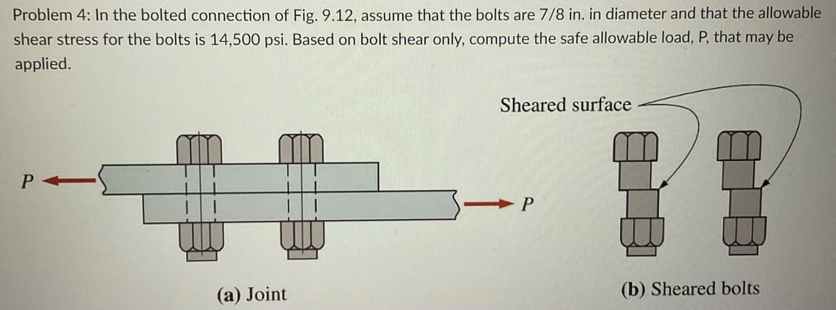 Problem 4: In the bolted connection of Fig. 9.12, assume that the bolts are 7/8 in. in diameter and that the allowable
shear stress for the bolts is 14,500 psi. Based on bolt shear only, compute the safe allowable load, P, that may be
applied.
P
(a) Joint
Sheared surface
P
(b) Sheared bolts