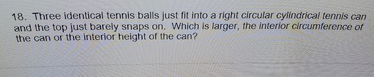 18. Three identical tennis balls just fit into a right circular cylindrical tennis can
and the top just barely snaps on. Which is larger, the interior circurnference of
the can or the interior height of the can?
