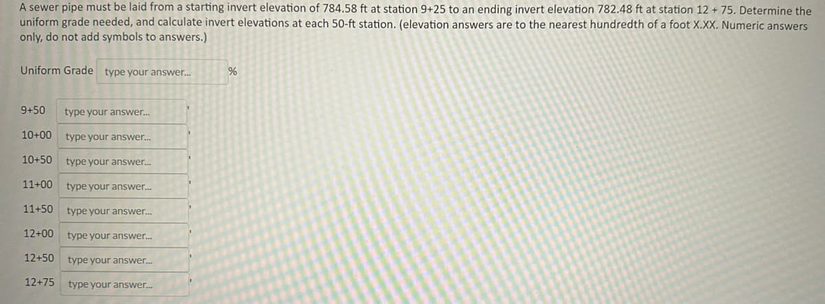 A sewer pipe must be laid from a starting invert elevation of 784.58 ft at station 9+25 to an ending invert elevation 782.48 ft at station 12 + 75. Determine the
uniform grade needed, and calculate invert elevations at each 50-ft station. (elevation answers are to the nearest hundredth of a foot X.XX. Numeric answers
only, do not add symbols to answers.)
Uniform Grade type your answer....
9+50 type your answer...
10+00 type your answer...
10+50
type your answer...
11+00 type your answer...
11+50 type your answer...
12+00 type your answer...
12+50 type your answer...
12+75 type your answer...
%