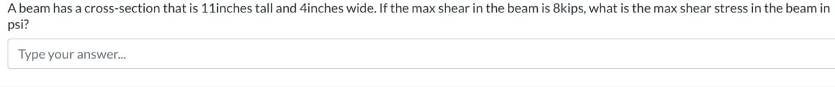 A beam has a cross-section that is 11inches tall and 4inches wide. If the max shear in the beam is 8kips, what is the max shear stress in the beam in
psi?
Type your answer...