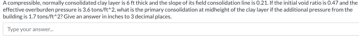 A compressible, normally consolidated clay layer is 6 ft thick and the slope of its field consolidation line is 0.21. If the initial void ratio is 0.47 and the
effective overburden pressure is 3.6 tons/ft^2, what is the primary consolidation at midheight of the clay layer if the additional pressure from the
building is 1.7 tons/ft^2? Give an answer in inches to 3 decimal places.
Type your answer...