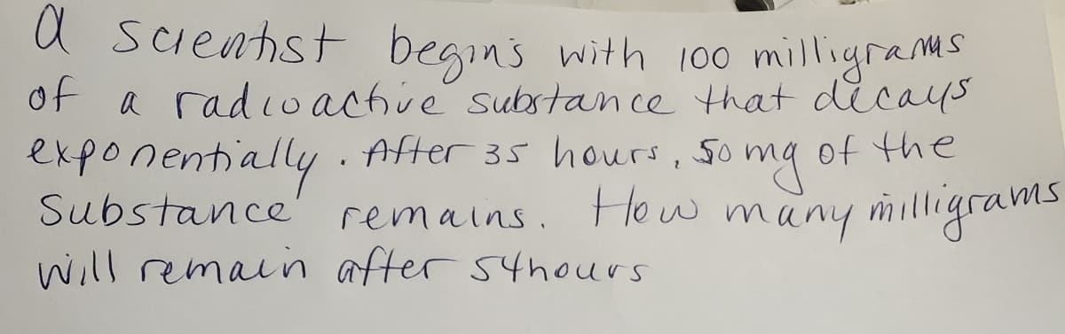 a scienhst begins with 100 milligrams
of a radioachve substance that dicays
exponentially. After 35 hours, so
of the
Substance
remains. Ho w many milligrams
will remain after 54hours
