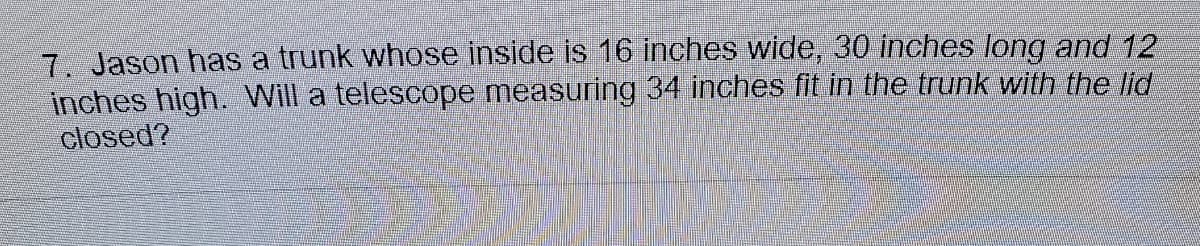 7. Jason has a trunk whose inside is 16 inches wide, 30 inches long and 12
inches high. Will a telescope measuring 34 inches fit in the trunk with the lid
closed?
