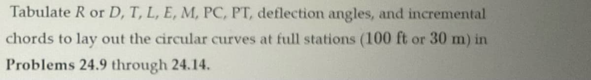 Tabulate R or D, T, L, E, M, PC, PT, deflection angles, and incremental
chords to lay out the circular curves at full stations (100 ft or 30 m) in
Problems 24.9 through 24.14.