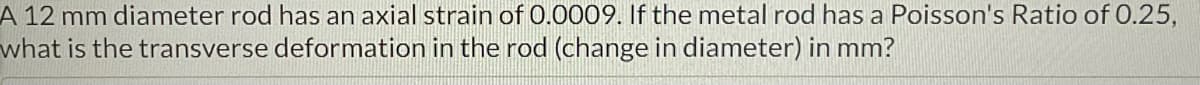 A 12 mm diameter rod has an axial strain of 0.0009. If the metal rod has a Poisson's Ratio of 0.25,
what is the transverse deformation in the rod (change in diameter) in mm?