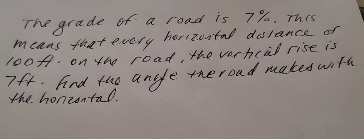 The grade of a road is 7%, Tnes
means that every hoizontal dastance of
100A. on the road, the vertical rise is
H. fAind the angde the road makes wth
the honzontal.
