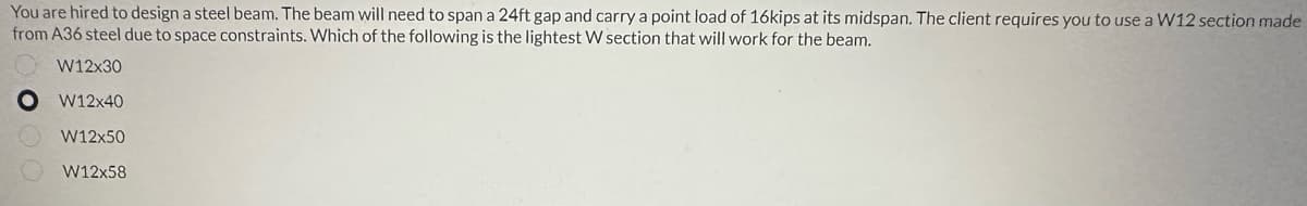 You are hired to design a steel beam. The beam will need to span a 24ft gap and carry a point load of 16kips at its midspan. The client requires you to use a W12 section made
from A36 steel due to space constraints. Which of the following is the lightest W section that will work for the beam.
W12x30
W12x40
W12x50
W12x58