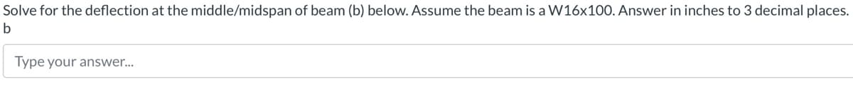 Solve for the deflection at the middle/midspan of beam (b) below. Assume the beam is a W16x100. Answer in inches to 3 decimal places.
b
Type your answer...