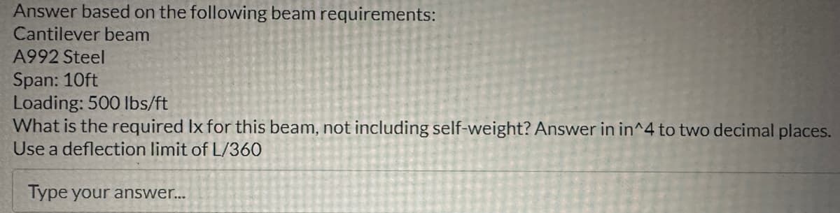 Answer based on the following beam requirements:
Cantilever beam
A992 Steel
Span: 10ft
Loading: 500 lbs/ft
What is the required Ix for this beam, not including self-weight? Answer in in^4 to two decimal places.
Use a deflection limit of L/360
Type your answer...