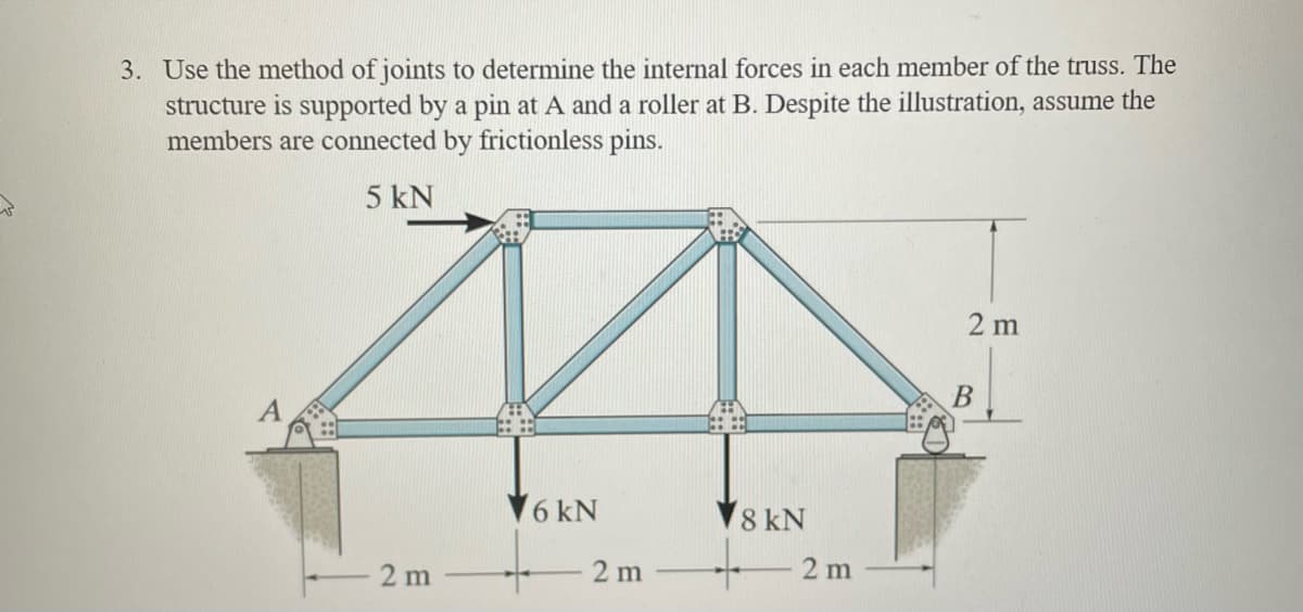 3. Use the method of joints to determine the internal forces in each member of the truss. The
structure is supported by a pin at A and a roller at B. Despite the illustration, assume the
members are connected by frictionless pins.
5kN
A
2 m
2 m
주
B
8kN
2 m
16kN
2 m