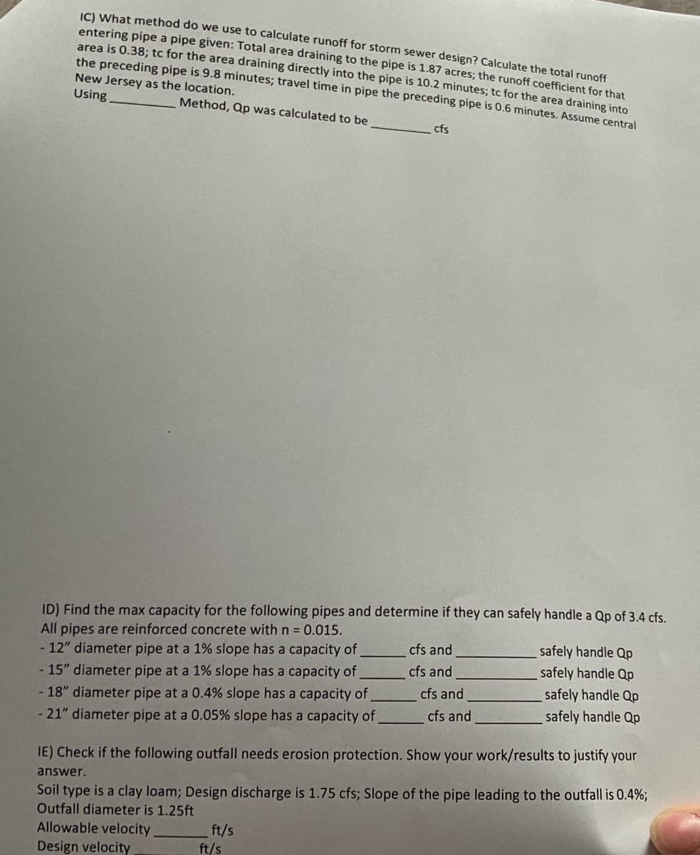 IC) What method do we use to calculate runoff for storm sewer design? Calculate the total runoff
entering pipe a pipe given: Total area draining to the pipe is 1.87 acres; the runoff coefficient for that
area is 0.38; tc for the area draining directly into the pipe is 10.2 minutes; tc for the area draining into
the preceding pipe is 9.8 minutes; travel time in pipe the preceding pipe is 0.6 minutes. Assume central
New Jersey as the location.
Using
Method, Qp was calculated to be
cfs
ID) Find the max capacity for the following pipes and determine if they can safely handle a Qp of 3.4 cfs.
All pipes are reinforced concrete with n = 0.015.
- 12" diameter pipe at a 1% slope has a capacity of
- 15" diameter pipe at a 1% slope has a capacity of
- 18" diameter pipe at a 0.4% slope has a capacity of
- 21" diameter pipe at a 0.05% slope has a capacity of
ft/s
ft/s
cfs and
cfs and
cfs and
cfs and
safely handle Qp
safely handle Qp
safely handle Qp
safely handle Qp
IE) Check if the following outfall needs erosion protection. Show your work/results to justify your
answer.
Soil type is a clay loam; Design discharge is 1.75 cfs; Slope of the pipe leading to the outfall is 0.4%;
Outfall diameter is 1.25ft
Allowable velocity
Design velocity