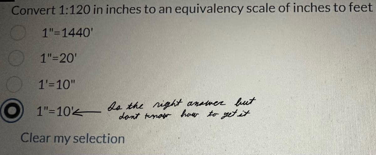 Convert 1:120 in inches to an equivalency scale of inches to feet
1"=1440'
1"=20'
1'=10"
1"=10
Is the right answer but
don't know how to get it.
Clear my selection