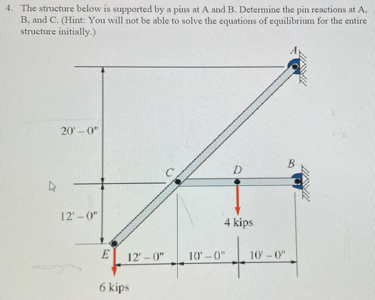 4. The structure below is supported by a pins at A and B. Determine the pin reactions at A,
B, and C. (Hint: You will not be able to solve the equations of equilibrium for the entire
structure initially.)
K
20'-0"
12'-0"
E
12'-0"
6 kips
C
D
4 kips
+
10'-0"
10'-0"
B