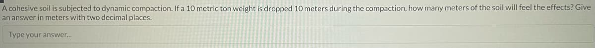 A cohesive soil is subjected to dynamic compaction. If a 10 metric ton weight is dropped 10 meters during the compaction, how many meters of the soil will feel the effects? Give
an answer in meters with two decimal places.
Type your answer...