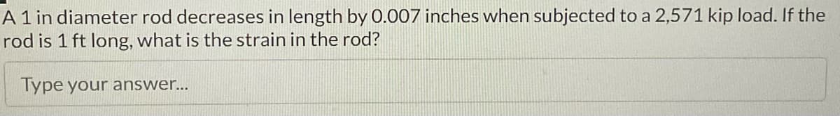 A 1 in diameter rod decreases in length by 0.007 inches when subjected to a 2,571 kip load. If the
rod is 1 ft long, what is the strain in the rod?
Type your answer...