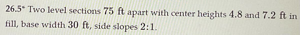 26.5* Two level sections 75 ft apart with center heights 4.8 and 7.2 ft in
fill, base width 30 ft, side slopes 2:1.