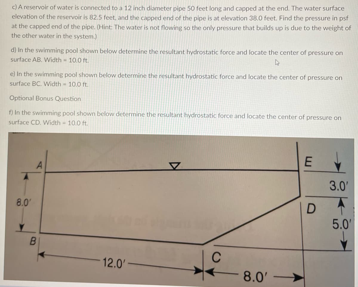 c) A reservoir of water is connected to a 12 inch diameter pipe 50 feet long and capped at the end. The water surface
elevation of the reservoir is 82.5 feet, and the capped end of the pipe is at elevation 38.0 feet. Find the pressure in psf
at the capped end of the pipe. (Hint: The water is not flowing so the only pressure that builds up is due to the weight of
the other water in the system.)
d) In the swimming pool shown below determine the resultant hydrostatic force and locate the center of pressure on
surface AB. Width = 10.0 ft.
e) In the swimming pool shown below determine the resultant hydrostatic force and locate the center of pressure on
surface BC. Width = 10.0 ft.
Optional Bonus Question
f) In the swimming pool shown below determine the resultant hydrostatic force and locate the center of pressure on
surface CD. Width = 10.0 ft.
8.0'
A
B
12.0'
C
- 8.0'
E
D
3.0'
5.0'