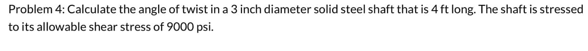 Problem 4: Calculate the angle of twist in a 3 inch diameter solid steel shaft that is 4 ft long. The shaft is stressed
to its allowable shear stress of 9000 psi.