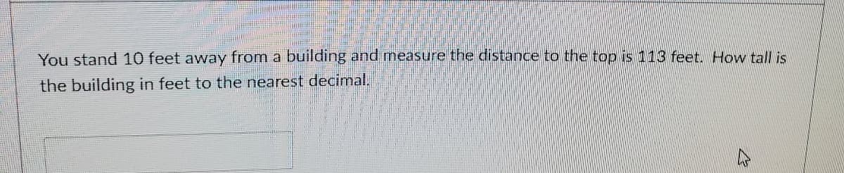 You stand 10 feet away from a building and measure the distance to the top is 113 feet. How tall is
the building in feet to the nearest decimal.
